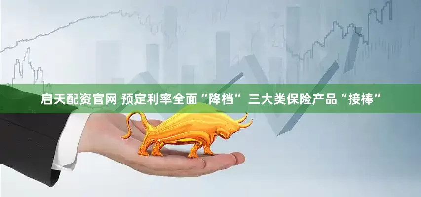启天配资官网 预定利率全面“降档” 三大类保险产品“接棒”