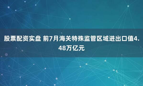 股票配资实盘 前7月海关特殊监管区域进出口值4.48万亿元