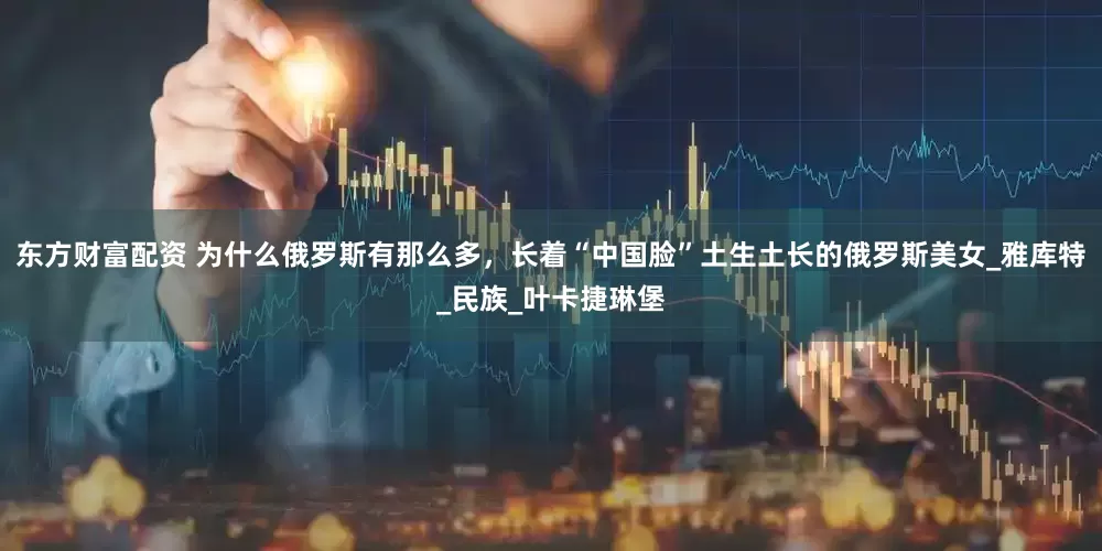 东方财富配资 为什么俄罗斯有那么多，长着“中国脸”土生土长的俄罗斯美女_雅库特_民族_叶卡捷琳堡