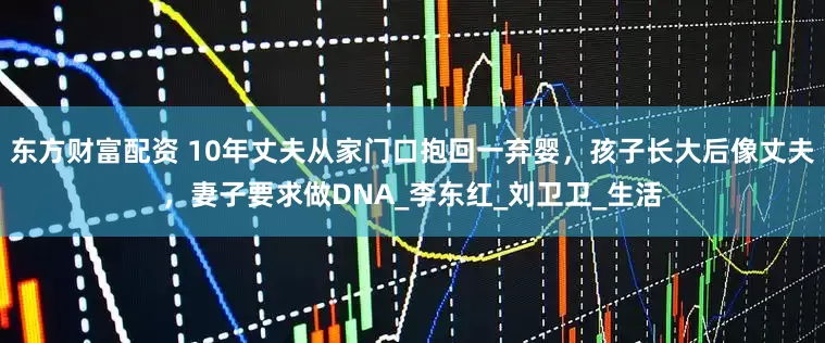 东方财富配资 10年丈夫从家门口抱回一弃婴，孩子长大后像丈夫，妻子要求做DNA_李东红_刘卫卫_生活