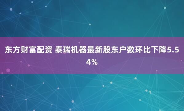 东方财富配资 泰瑞机器最新股东户数环比下降5.54%