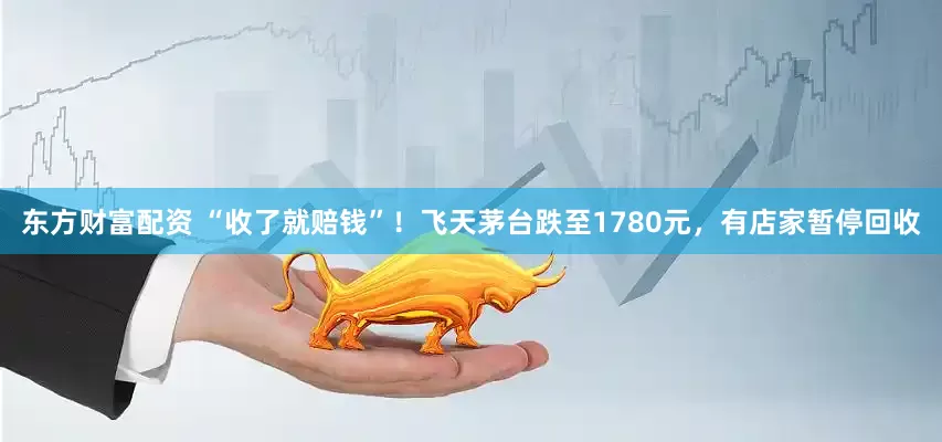 东方财富配资 “收了就赔钱”！飞天茅台跌至1780元，有店家暂停回收