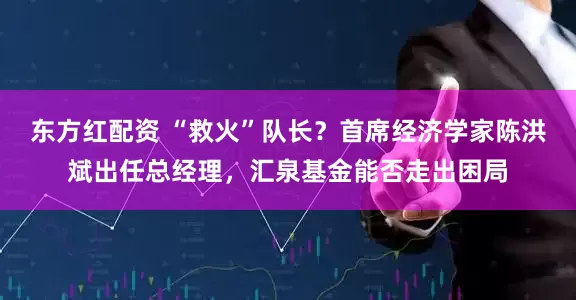 东方红配资 “救火”队长？首席经济学家陈洪斌出任总经理，汇泉基金能否走出困局