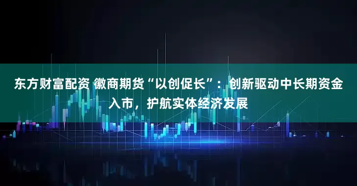 东方财富配资 徽商期货“以创促长”：创新驱动中长期资金入市，护航实体经济发展