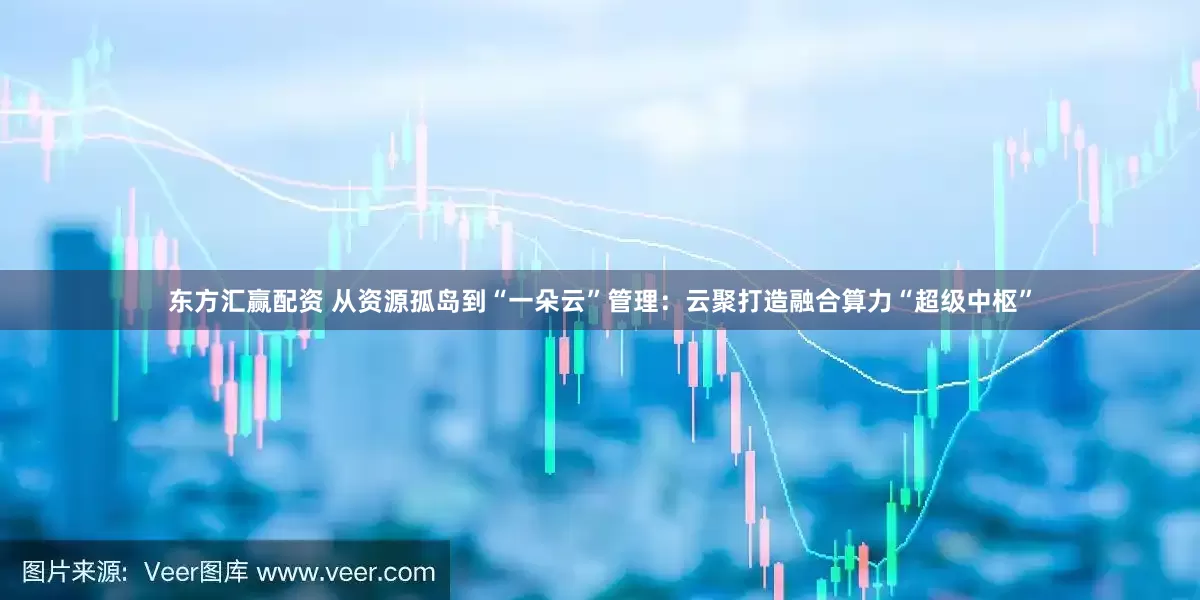东方汇赢配资 从资源孤岛到“一朵云”管理：云聚打造融合算力“超级中枢”