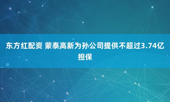 东方红配资 蒙泰高新为孙公司提供不超过3.74亿担保