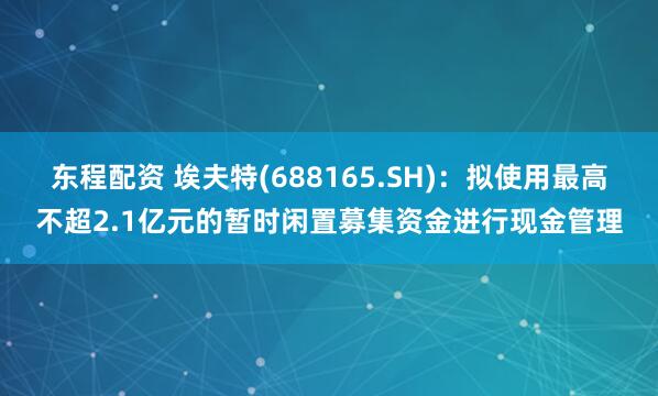 东程配资 埃夫特(688165.SH)：拟使用最高不超2.1亿元的暂时闲置募集资金进行现金管理