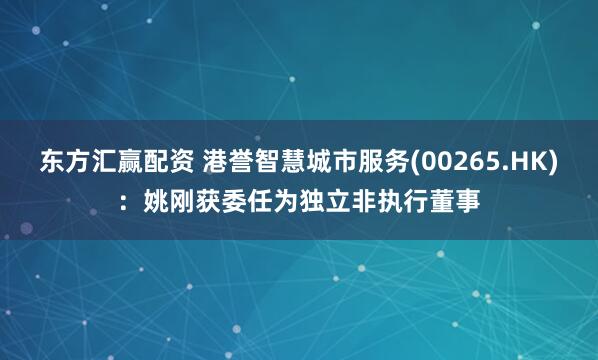 东方汇赢配资 港誉智慧城市服务(00265.HK)：姚刚获委任为独立非执行董事