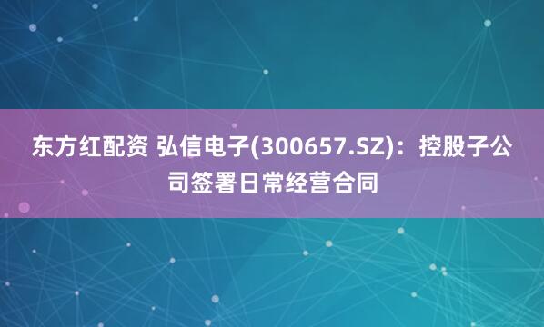 东方红配资 弘信电子(300657.SZ)：控股子公司签署日常经营合同
