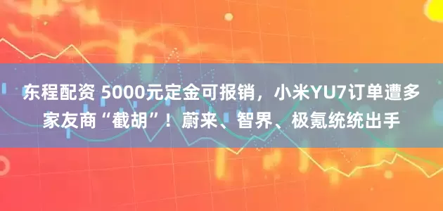 东程配资 5000元定金可报销，小米YU7订单遭多家友商“截胡”！蔚来、智界、极氪统统出手