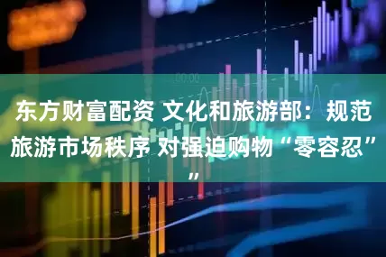 东方财富配资 文化和旅游部：规范旅游市场秩序 对强迫购物“零容忍”