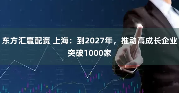 东方汇赢配资 上海：到2027年，推动高成长企业突破1000家