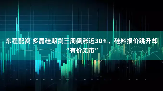 东程配资 多晶硅期货三周飙涨近30%，硅料报价跳升却“有价无市”