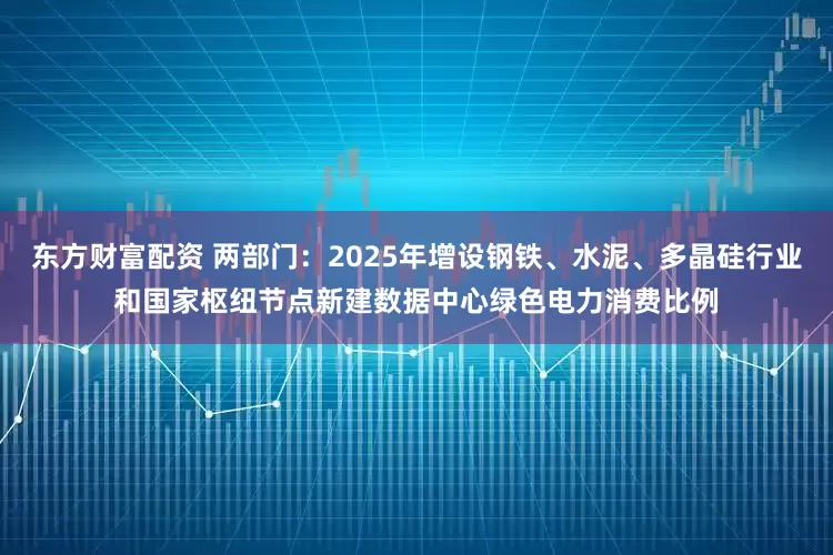 东方财富配资 两部门：2025年增设钢铁、水泥、多晶硅行业和国家枢纽节点新建数据中心绿色电力消费比例