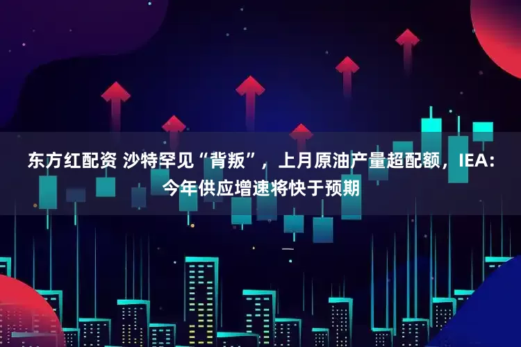 东方红配资 沙特罕见“背叛”，上月原油产量超配额，IEA：今年供应增速将快于预期