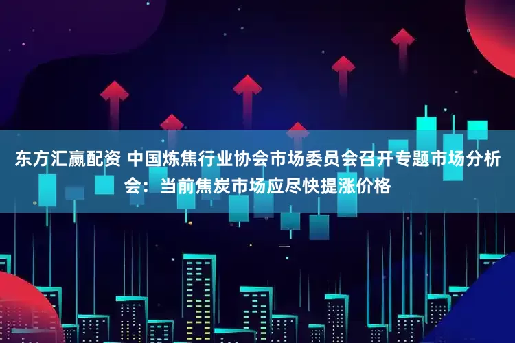 东方汇赢配资 中国炼焦行业协会市场委员会召开专题市场分析会：当前焦炭市场应尽快提涨价格