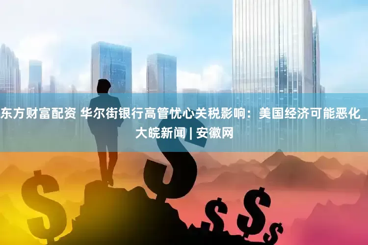 东方财富配资 华尔街银行高管忧心关税影响：美国经济可能恶化_大皖新闻 | 安徽网