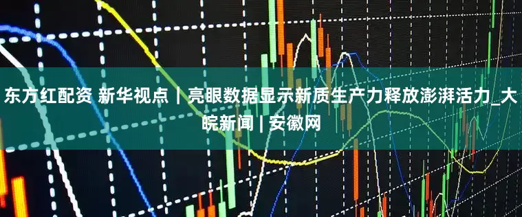 东方红配资 新华视点｜亮眼数据显示新质生产力释放澎湃活力_大皖新闻 | 安徽网