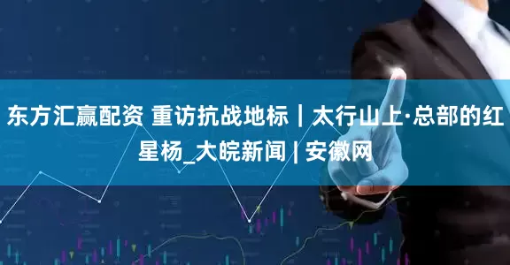 东方汇赢配资 重访抗战地标｜太行山上·总部的红星杨_大皖新闻 | 安徽网