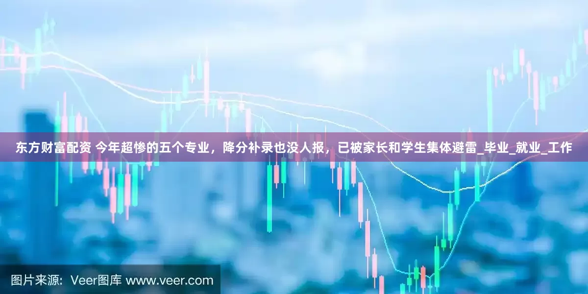 东方财富配资 今年超惨的五个专业，降分补录也没人报，已被家长和学生集体避雷_毕业_就业_工作