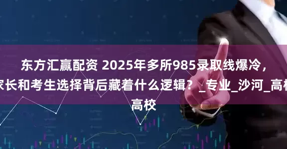 东方汇赢配资 2025年多所985录取线爆冷，家长和考生选择背后藏着什么逻辑？_专业_沙河_高校