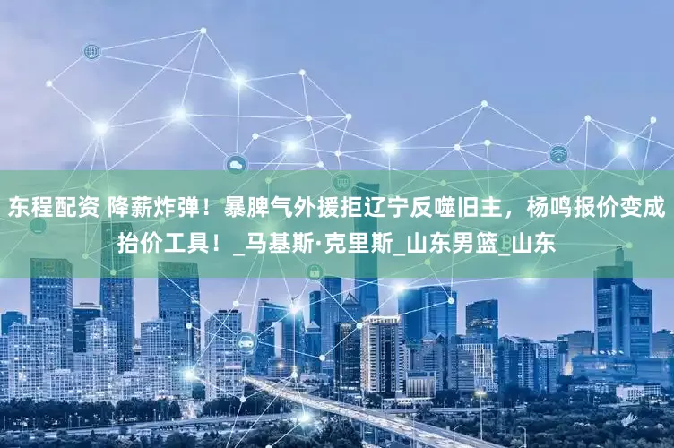 东程配资 降薪炸弹！暴脾气外援拒辽宁反噬旧主，杨鸣报价变成抬价工具！_马基斯·克里斯_山东男篮_山东