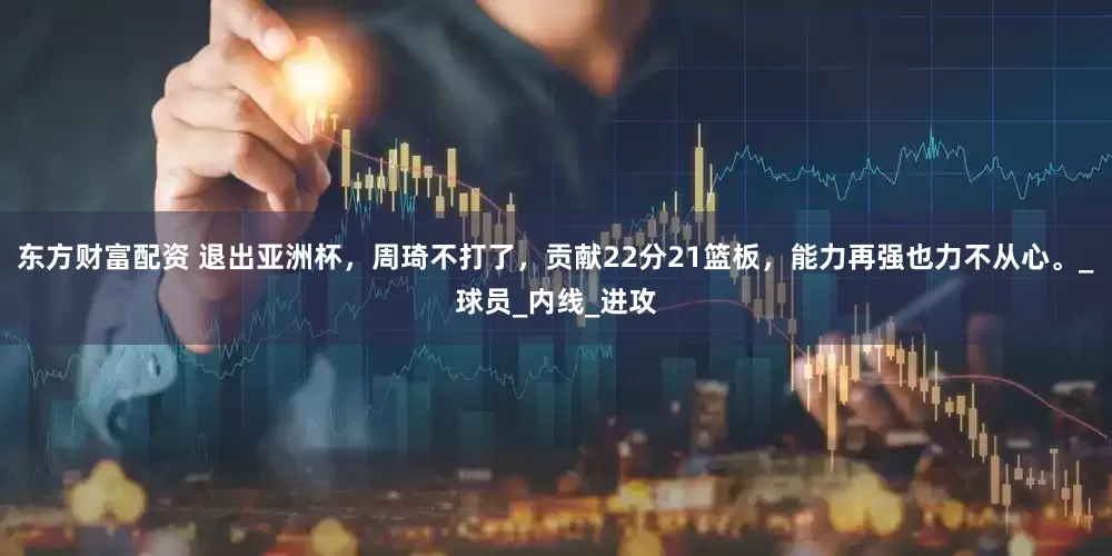 东方财富配资 退出亚洲杯，周琦不打了，贡献22分21篮板，能力再强也力不从心。_球员_内线_进攻