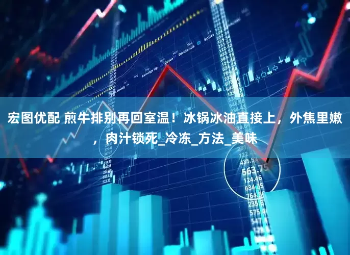宏图优配 煎牛排别再回室温！冰锅冰油直接上，外焦里嫩，肉汁锁死_冷冻_方法_美味