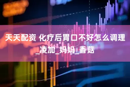 天天配资 化疗后胃口不好怎么调理_凌加_妈妈_香菇