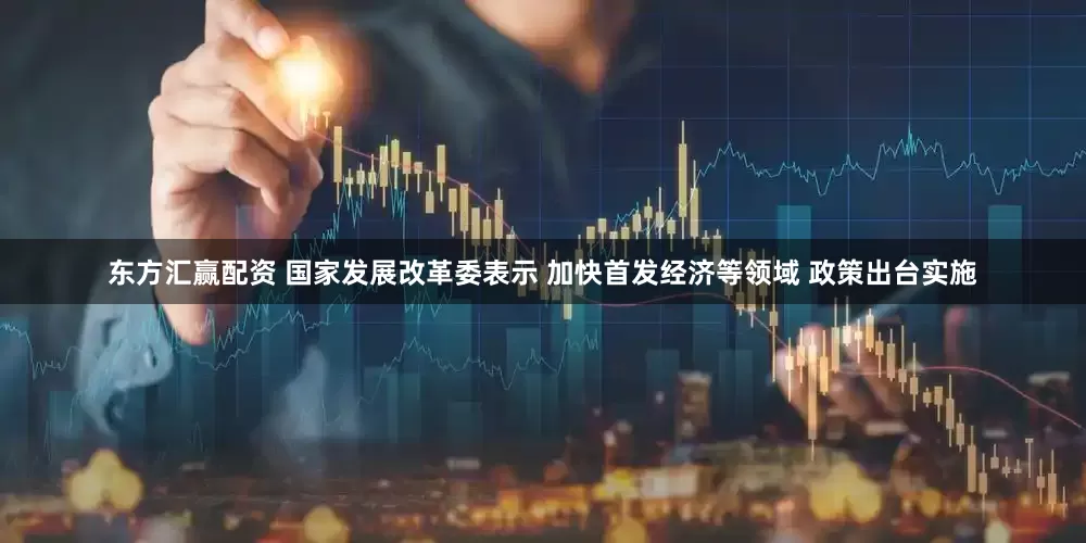 东方汇赢配资 国家发展改革委表示 加快首发经济等领域 政策出台实施