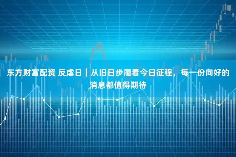 东方财富配资 反虐日｜从旧日步履看今日征程，每一份向好的消息都值得期待