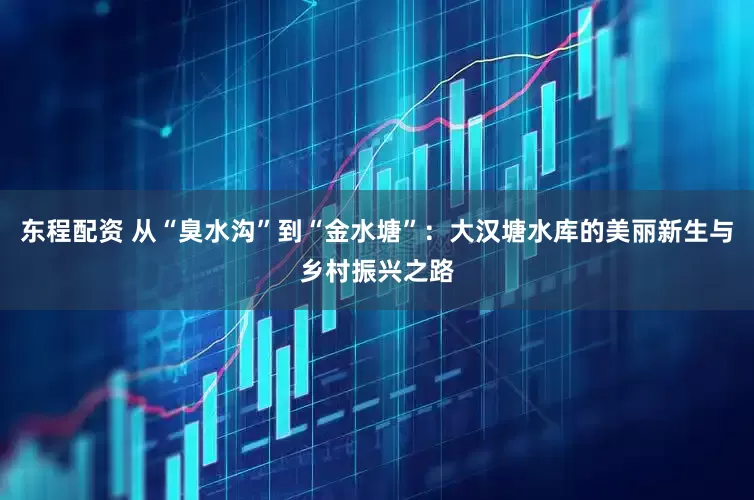东程配资 从“臭水沟”到“金水塘”：大汉塘水库的美丽新生与乡村振兴之路