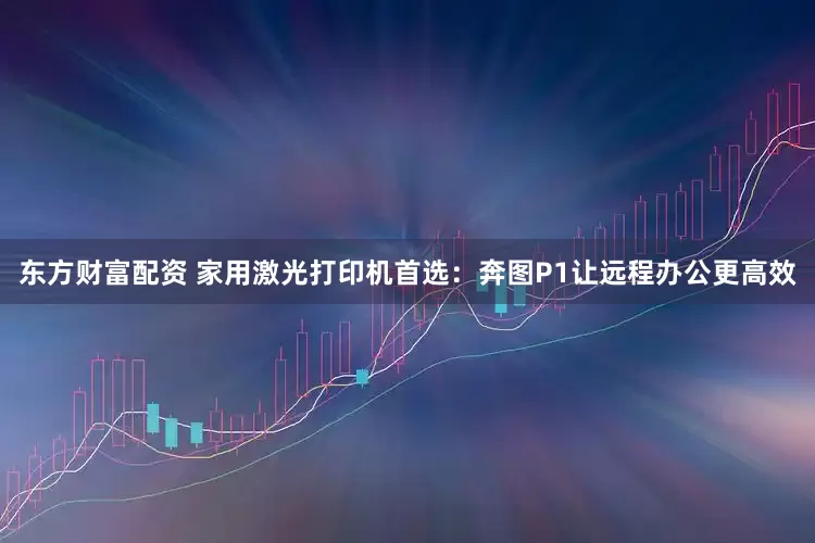 东方财富配资 家用激光打印机首选：奔图P1让远程办公更高效