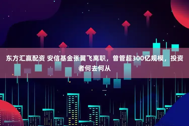东方汇赢配资 安信基金张翼飞离职，曾管超300亿规模，投资者何去何从