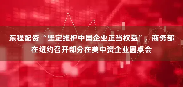 东程配资 “坚定维护中国企业正当权益”，商务部在纽约召开部分在美中资企业圆桌会