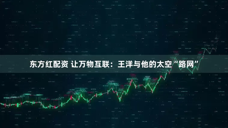 东方红配资 让万物互联：王洋与他的太空“路网”