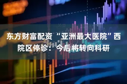东方财富配资 “亚洲最大医院”西院区停诊：今后将转向科研
