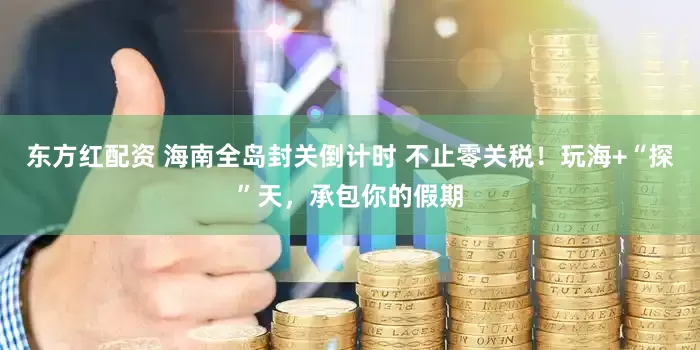 东方红配资 海南全岛封关倒计时 不止零关税！玩海+“探”天，承包你的假期